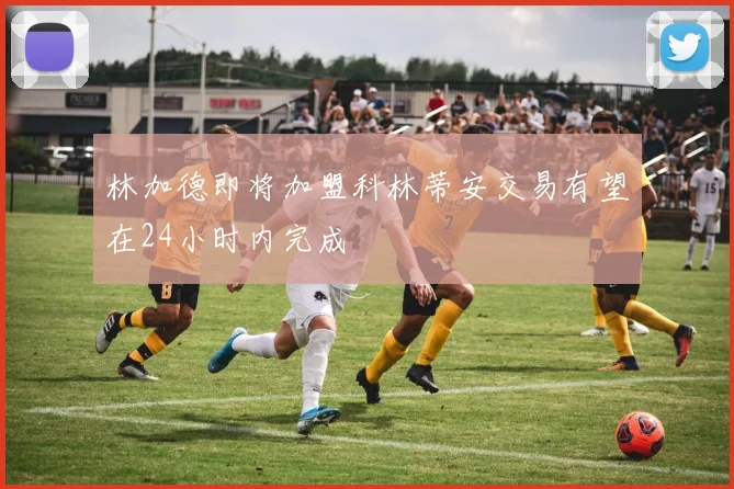 林加德即将加盟科林蒂安交易有望在24小时内完成