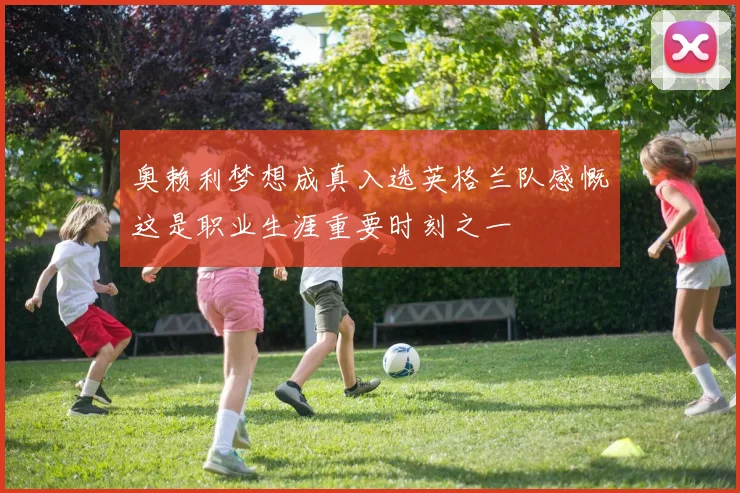 奥赖利梦想成真入选英格兰队感慨这是职业生涯重要时刻之一