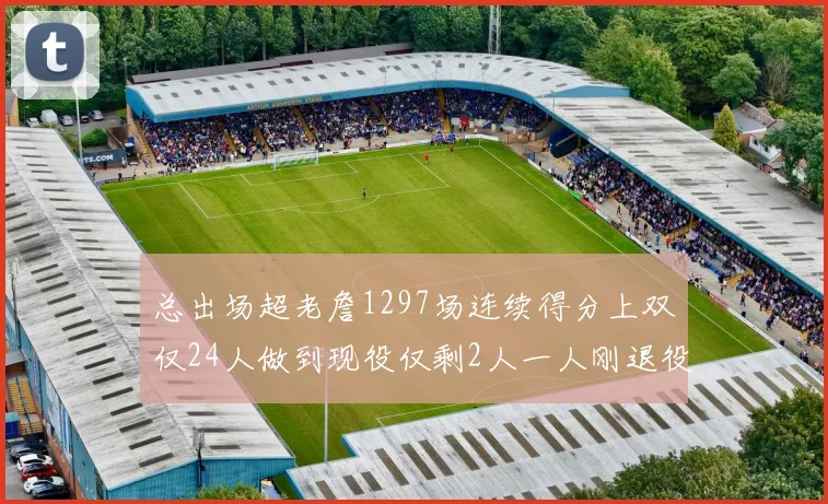 总出场超老詹1297场连续得分上双仅24人做到现役仅剩2人一人刚退役