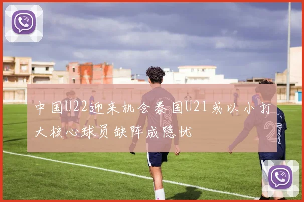 中国U22迎来机会泰国U21或以小打大核心球员缺阵成隐忧