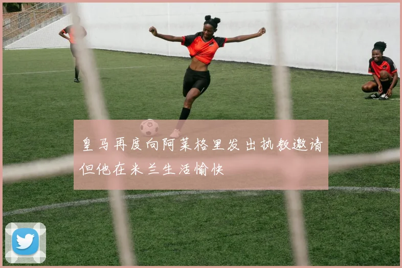 皇马再度向阿莱格里发出执教邀请但他在米兰生活愉快
