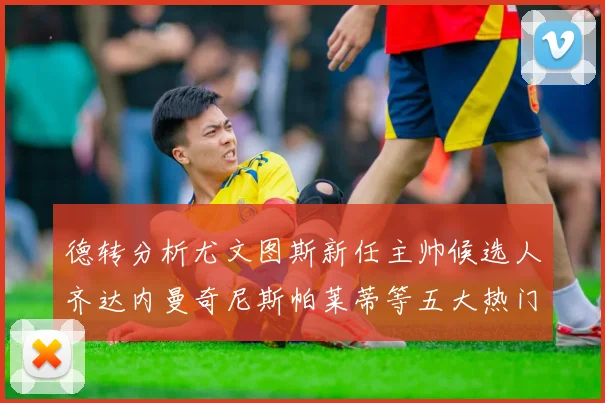 德转分析尤文图斯新任主帅候选人齐达内曼奇尼斯帕莱蒂等五大热门人选