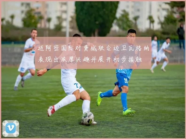 迈阿密国际对费城联合边卫瓦格纳表现出浓厚兴趣并展开初步接触