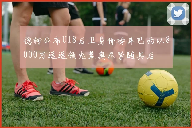 德转公布U18后卫身价榜库巴西以8000万遥遥领先莱奥尼紧随其后