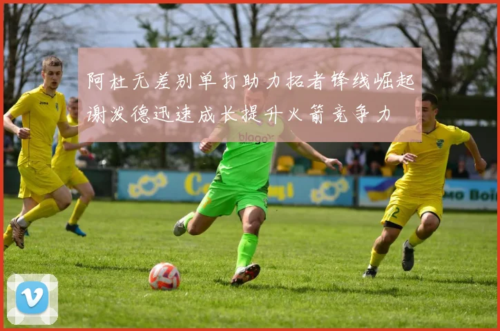 阿杜无差别单打助力拓者锋线崛起谢泼德迅速成长提升火箭竞争力