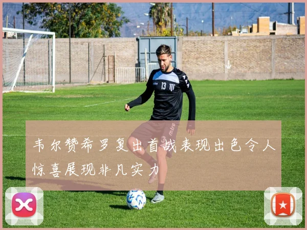 韦尔赞希罗复出首战表现出色令人惊喜展现非凡实力