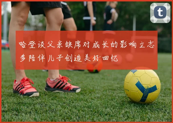 哈登谈父亲缺席对成长的影响立志多陪伴儿子创造美好回忆