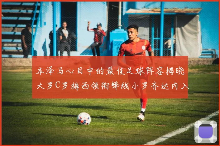 本泽马心目中的最佳足球阵容揭晓大罗C罗梅西领衔锋线小罗齐达内入选