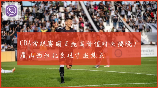 CBA常规赛前五轮高价值对决揭晓广厦山西和北京辽宁成焦点