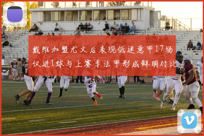 戴维加盟尤文后表现低迷意甲17场仅进1球与上赛季法甲形成鲜明对比