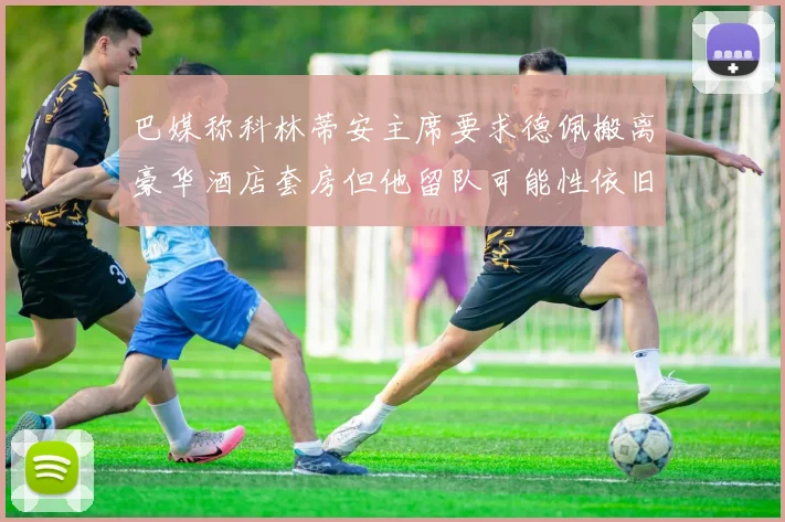 巴媒称科林蒂安主席要求德佩搬离豪华酒店套房但他留队可能性依旧较大