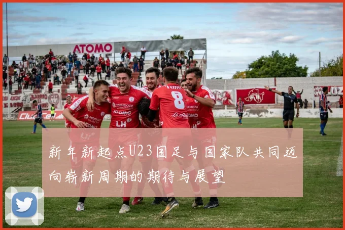 新年新起点U23国足与国家队共同迈向崭新周期的期待与展望