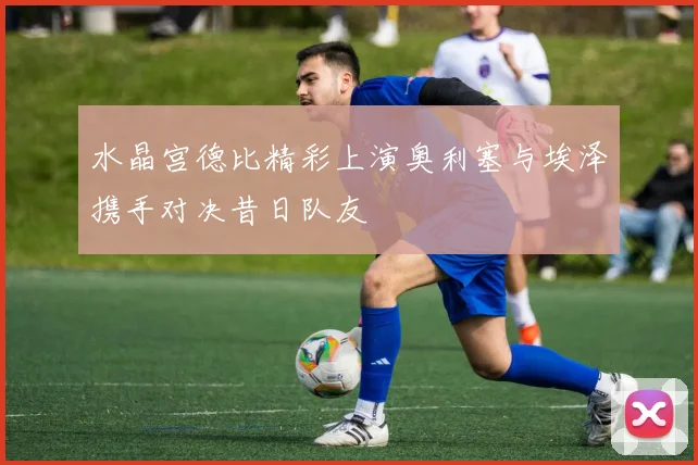 水晶宫德比精彩上演奥利塞与埃泽携手对决昔日队友