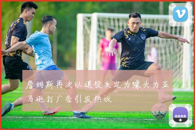詹姆斯再次以退役决定为噱头为亚马逊打广告引发热议