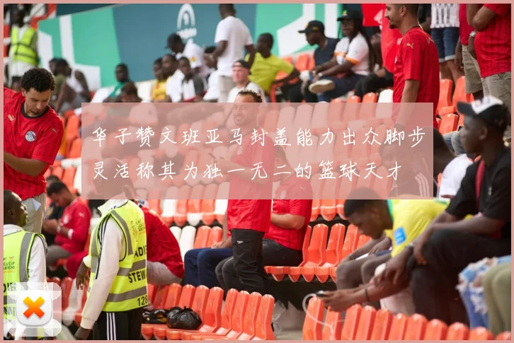 华子赞文班亚马封盖能力出众脚步灵活称其为独一无二的篮球天才