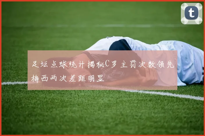 足坛点球统计揭秘C罗主罚次数领先梅西两次差距明显
