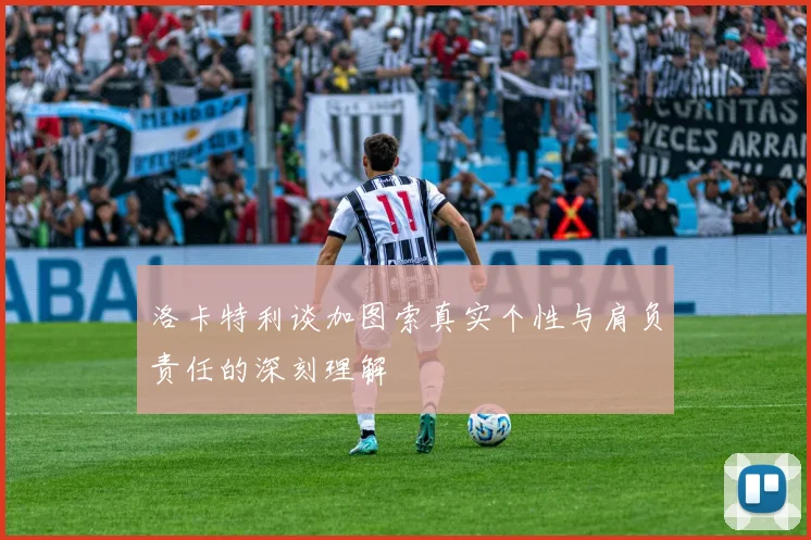 洛卡特利谈加图索真实个性与肩负责任的深刻理解