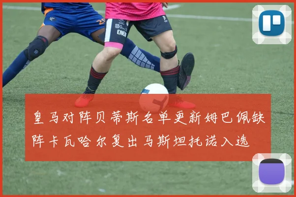 皇马对阵贝蒂斯名单更新姆巴佩缺阵卡瓦哈尔复出马斯坦托诺入选