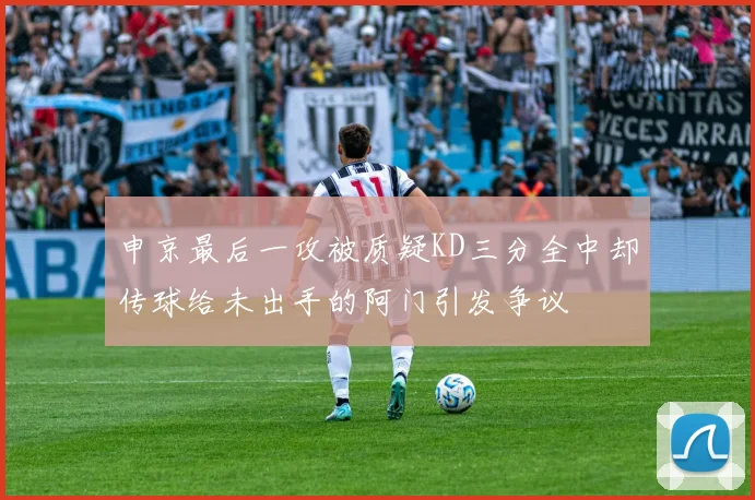 申京最后一攻被质疑KD三分全中却传球给未出手的阿门引发争议
