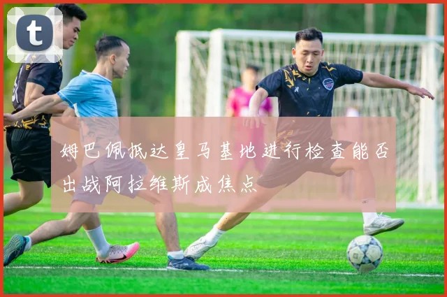 姆巴佩抵达皇马基地进行检查能否出战阿拉维斯成焦点