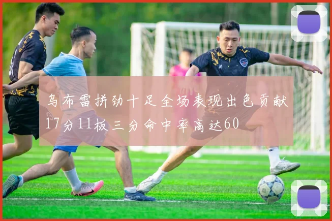 乌布雷拼劲十足全场表现出色贡献17分11板三分命中率高达60