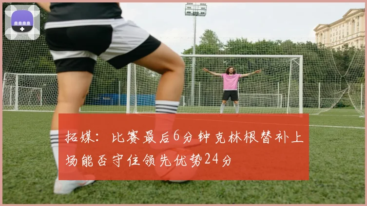 拓媒：比赛最后6分钟克林根替补上场能否守住领先优势24分
