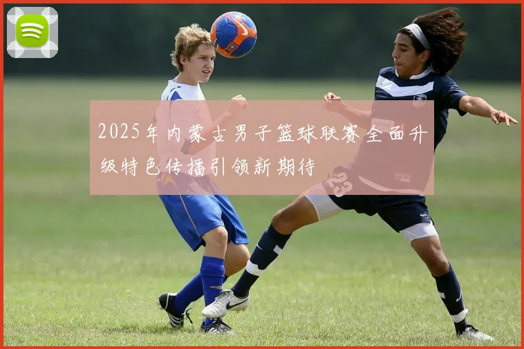 2025年内蒙古男子篮球联赛全面升级特色传播引领新期待