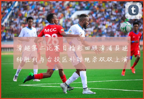 漳超第二比赛日精彩回顾漳浦县逆转胜利与台投区补时绝杀双双上演