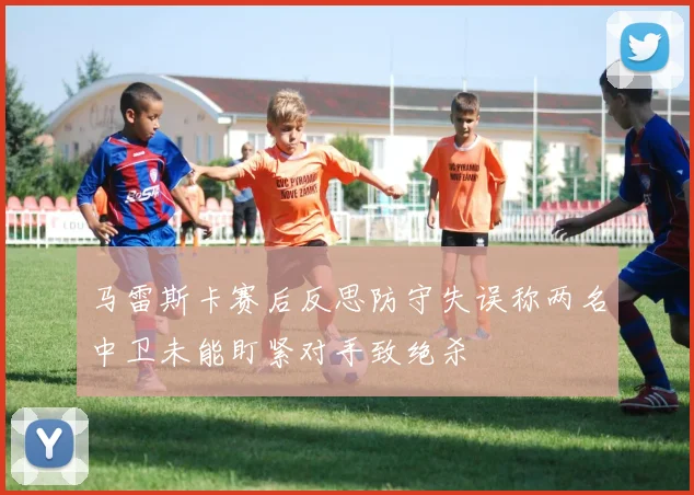 马雷斯卡赛后反思防守失误称两名中卫未能盯紧对手致绝杀