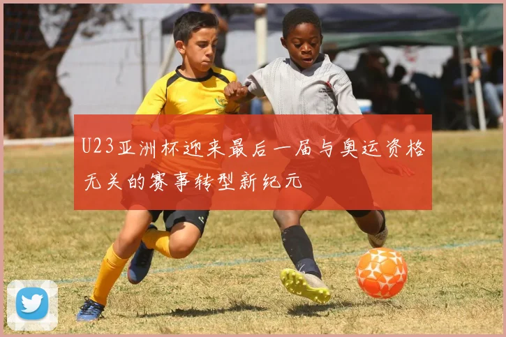 U23亚洲杯迎来最后一届与奥运资格无关的赛事转型新纪元