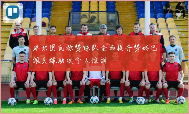 库尔图瓦称赞球队全面提升赞姆巴佩头球助攻令人惊讶