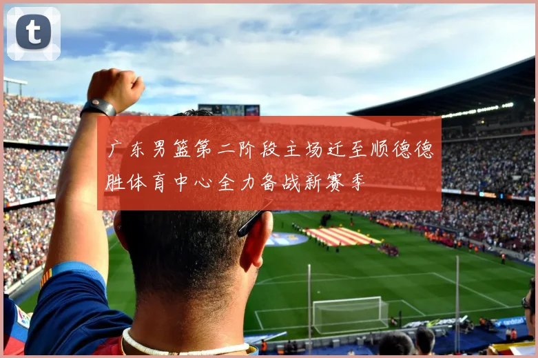 广东男篮第二阶段主场迁至顺德德胜体育中心全力备战新赛季
