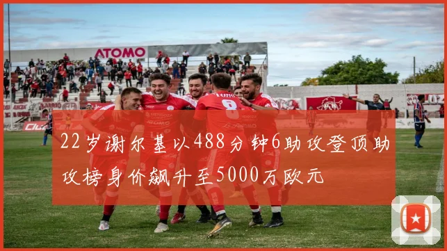22岁谢尔基以488分钟6助攻登顶助攻榜身价飙升至5000万欧元