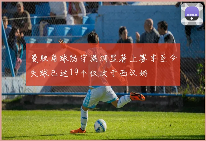 曼联角球防守漏洞显著上赛季至今失球已达19个仅次于西汉姆