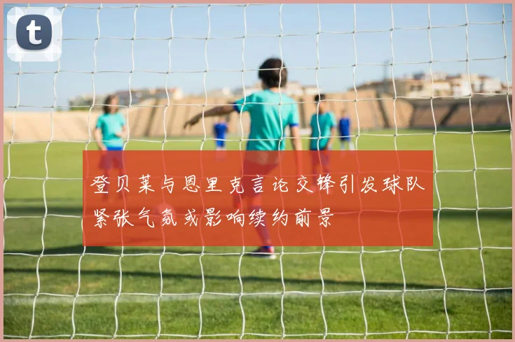 登贝莱与恩里克言论交锋引发球队紧张气氛或影响续约前景