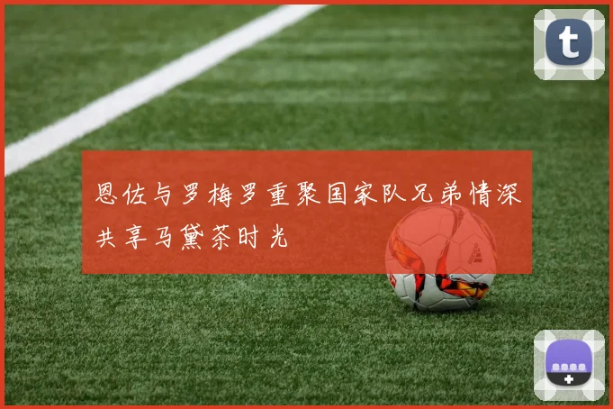 恩佐与罗梅罗重聚国家队兄弟情深共享马黛茶时光