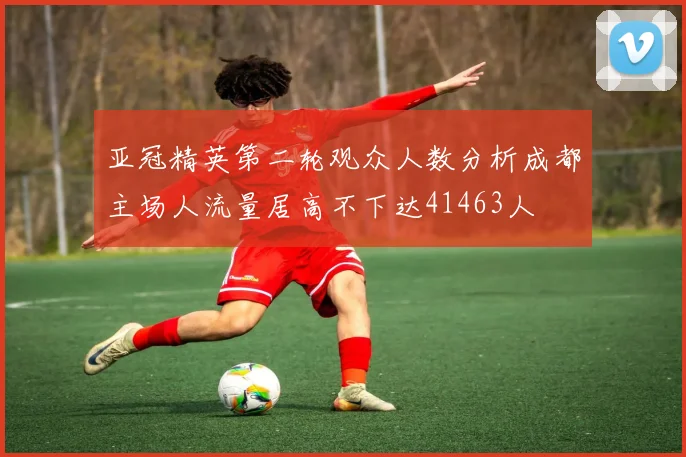 亚冠精英第二轮观众人数分析成都主场人流量居高不下达41463人