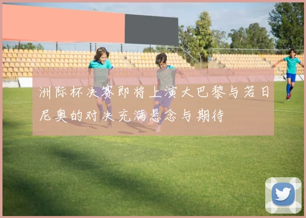 洲际杯决赛即将上演大巴黎与若日尼奥的对决充满悬念与期待