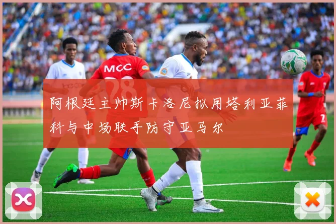阿根廷主帅斯卡洛尼拟用塔利亚菲科与中场联手防守亚马尔