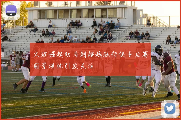 文班崛起助马刺超越独行侠季后赛前景堪忧引发关注