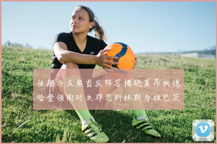 快船与灰熊首发阵容揭晓莱昂纳德哈登领衔对决邓恩科林斯与祖巴茨争锋