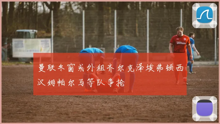 曼联冬窗或外租齐尔克泽埃弗顿西汉姆帕尔马等队争抢