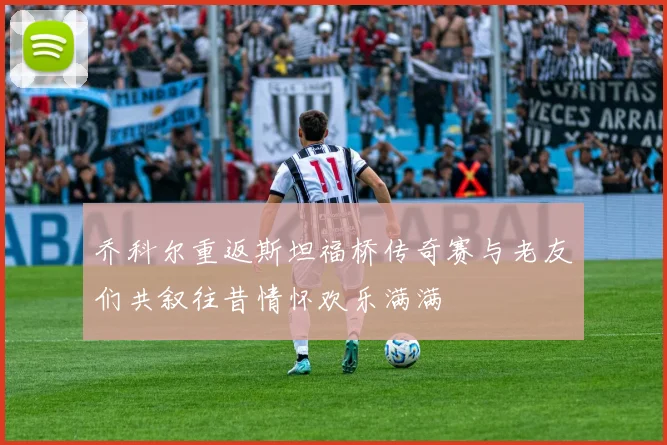 乔科尔重返斯坦福桥传奇赛与老友们共叙往昔情怀欢乐满满
