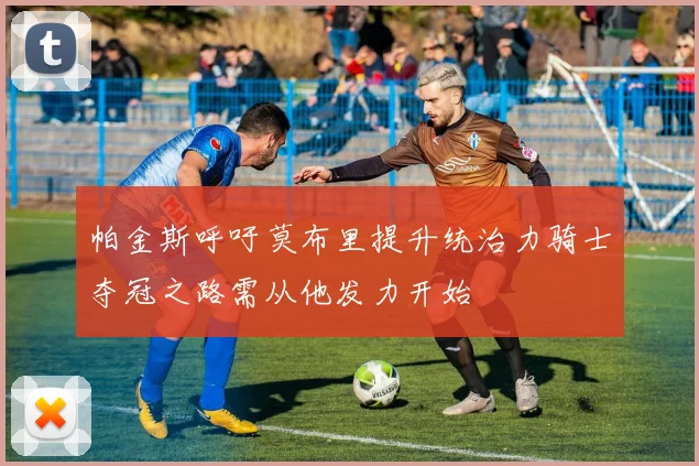 帕金斯呼吁莫布里提升统治力骑士夺冠之路需从他发力开始