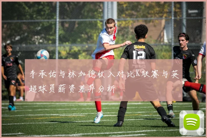 李承佑与林加德收入对比K联赛与英超球员薪资差异分析