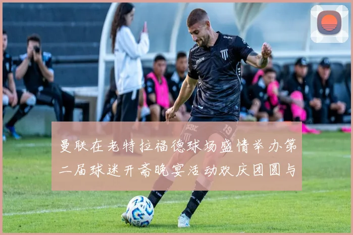 曼联在老特拉福德球场盛情举办第二届球迷开斋晚宴活动欢庆团圆与友谊