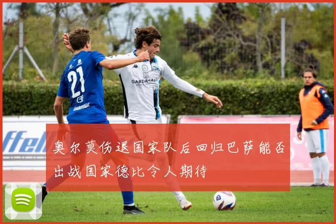 奥尔莫伤退国家队后回归巴萨能否出战国家德比令人期待